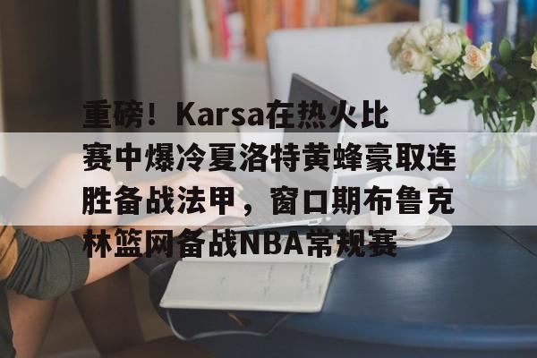 关于重磅!Karsa在热火比赛中爆冷夏洛特黄蜂豪取连胜备战法甲,窗口期布鲁克林篮网备战NBA常规赛的信息 关于重磅!Karsa在热火比赛中爆冷夏洛特黄蜂豪取连胜备战法甲,窗口期布鲁克林篮网备战NBA常规赛的信息