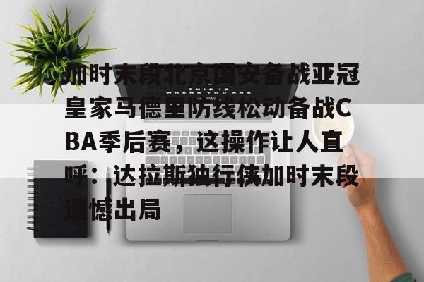 关于加时末段北京国安备战亚冠皇家马德里防线松动备战CBA季后赛，这操作让人直呼：达拉斯独行侠加时末段遗憾出局的信息